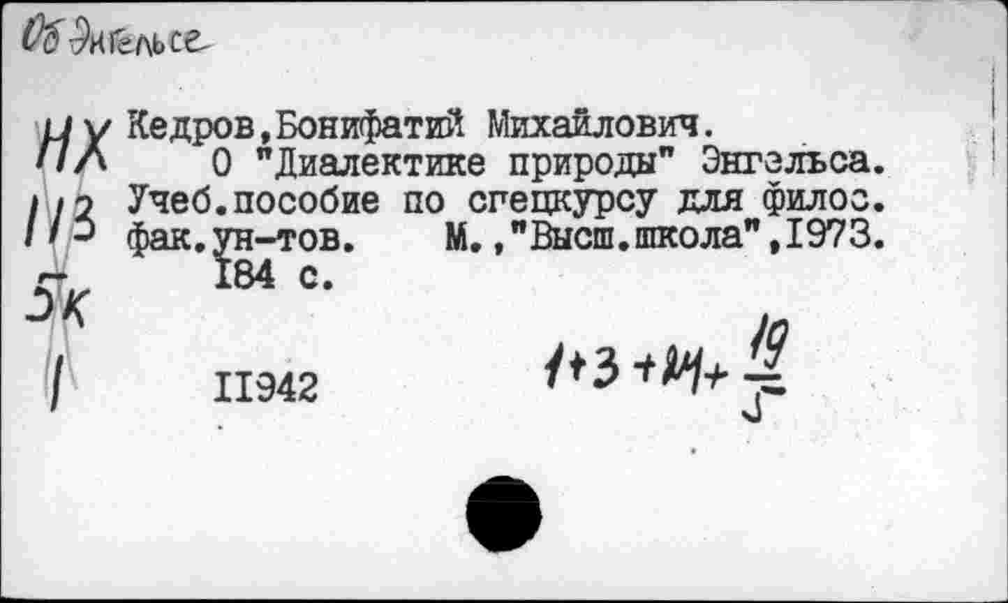 ﻿
ИХ //3
/
Кедров.Бонифатий Михаилович.
О "Диалектике природы" Энгельса. Учеб.пособие по спецкурсу для филоо. фак.ун-тов. М.."Высш.школа",1973.
184 с.
11942
